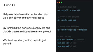 Expo CLI
Helps us interface with the bundler, start
up a dev server and other dev tasks
By installing the package globally we can
quickly create and generate a new project
We don’t need any native code to get
started
 