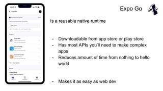 Expo Go
Is a reusable native runtime
- Downloadable from app store or play store
- Has most APIs you’ll need to make complex
apps
- Reduces amount of time from nothing to hello
world
- Makes it as easy as web dev
 