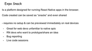Expo Snack
Is a platform designed for running React Native apps in the browser.
Code created can be saved as “snacks” and even shared
- requires no setup & can be previewed immediately on real devices
- Great for web devs unfamiliar to native apis
- RN devs who want to prototype/share an idea
- Bug reporting
- Live code sessions
 