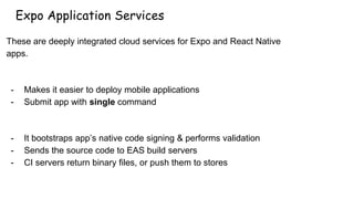 Expo Application Services
These are deeply integrated cloud services for Expo and React Native
apps.
- Makes it easier to deploy mobile applications
- Submit app with single command
- It bootstraps app’s native code signing & performs validation
- Sends the source code to EAS build servers
- CI servers return binary files, or push them to stores
 