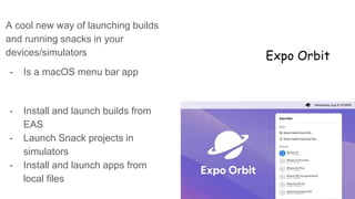 Expo Orbit
A cool new way of launching builds
and running snacks in your
devices/simulators
- Is a macOS menu bar app
- Install and launch builds from
EAS
- Launch Snack projects in
simulators
- Install and launch apps from
local files
 