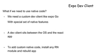 Expo Dev Client
What if we need to use native code?
- We need a custom dev client like expo Go
With special set of native features
- A dev client sits between the OS and the react
app
- To add custom native code, install any RN
module and rebuild app
 