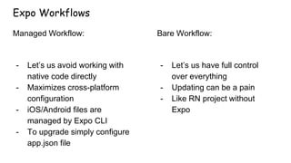 Expo Workflows
Managed Workflow:
- Let’s us avoid working with
native code directly
- Maximizes cross-platform
configuration
- iOS/Android files are
managed by Expo CLI
- To upgrade simply configure
app.json file
Bare Workflow:
- Let’s us have full control
over everything
- Updating can be a pain
- Like RN project without
Expo
 