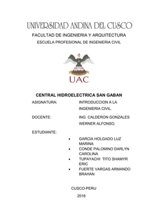 FACULTAD DE INGENIERIA Y ARQUITECTURA
ESCUELA PROFESIONAL DE INGENIERIA CIVIL
CENTRAL HIDROELECTRICA SAN GABAN
ASIGNATURA: INTRODUCCION A LA
INGENIERIA CIVIL.
DOCENTE: ING. CALDERON GONZALES
WERNER ALFONSO.
ESTUDIANTE:
 GARCIA HOLGADO LUZ
MARINA
 CONDE PALOMINO DARLYN
CAROLINA
 TUPAYACHI TITO SHAMYR
ERIC
 FUERTE VARGAS ARMANDO
BRAHAN
CUSCO-PERU
2018
 