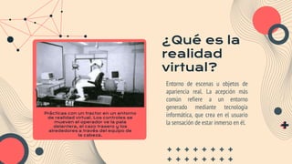 ¿Qué es la
realidad
virtual?
Entorno de escenas u objetos de
apariencia real. La acepción más
común refiere a un entorno
generado mediante tecnología
informática, que crea en el usuario
la sensación de estar inmerso en él.
Prácticas con un tractor en un entorno
de realidad virtual. Los controles se
mueven el operador ve la pala
delantera, el cazo trasero y los
alrededores a través del equipo de
la cabeza.
 