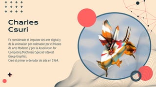 Charles
Csuri
Es considerado el impulsor del arte digital y
de la animación por ordenador por el Museo
de Arte Moderno y por la Association for
Computing Machinery Special Interest
Group Graphics.
Creó el primer ordenador de arte en 1964.
 