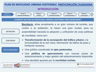 PLAN DE MOVILIDAD URBANA SOSTENIBLE. PARTICIPACIÓN CIUDADANA
INTRODUCCIÓN
¿PORQUÉ UN PLAN DE MOVILIDAD URBANA SOSTENIBLE PARA BENIDORM?
Benidorm, atrae anualmente a un gran número de turistas, que
unidos a su población, la hacen una gran ciudad, para su
sostenibilidad necesita la adopción y unificación de unas políticas
de movilidad, como son:
 Transformación de la concepción del tráfico urbano y la
funcionalidad de la red viaria, eliminación de tráfico de paso y
limitación accesos.
 Una política coordinada de ejes peatonales.
 Una política de aparcamiento con nuevas zonas de
estacionamiento y mejor gestión del estacionamiento disponible
 Una decidida apuesta por la movilidad ciclista.
Bloque 1:
Introducción
Bloque 2:
Proceso participativo
Bloque 3:
Análisis
Bloque 4:
Transporte Privado
Bloque 6:
Conclusiones
Bloque 5:
Estacionamiento
PMUS BENIDORM
DEFINICIÓN
CONTENIDO
 