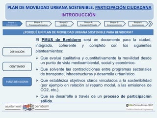 PLAN DE MOVILIDAD URBANA SOSTENIBLE. PARTICIPACIÓN CIUDADANA
INTRODUCCIÓN
¿PORQUÉ UN PLAN DE MOVILIDAD URBANA SOSTENIBLE PARA BENIDORM?
El PMUS de Benidorm será un documento para la ciudad,
integrado, coherente y completo con los siguientes
planteamientos:
 Que evalué cualitativa y cuantitativamente la movilidad desde
un punto de vista medioambiental, social y económico.
 Que solvente las contradicciones entre programas sectoriales
de transporte, infraestructuras y desarrollo urbanístico.
 Que establezca objetivos claros vinculados a la sostenibilidad
(por ejemplo en relación al reparto modal, a las emisiones de
CO2, etc.).
 Que se desarrolle a través de un proceso de participación
sólido.
Bloque 1:
Introducción
Bloque 2:
Proceso participativo
Bloque 3:
Análisis
Bloque 4:
Transporte Privado
Bloque 6:
Conclusiones
Bloque 5:
Estacionamiento
PMUS BENIDORM
DEFINICIÓN
CONTENIDO
 