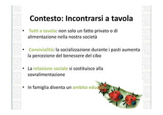 Contesto: Incontrarsi a tavola
• Tutti a tavola: non solo un fatto privato o di
alimentazione nella nostra società
• Convivialità: la socializzazione durante i pasti aumenta
la percezione del benessere del cibola percezione del benessere del cibo
• La relazione sociale si sostituisce alla
sovralimentazione
• In famiglia diventa un ambito educativo
 