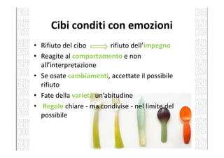 Cibi conditi con emozioni
• Rifiuto del cibo rifiuto dell’impegno
• Reagite al comportamento e non
all’interpretazione
• Se osate cambiamenti, accettate il possibile• Se osate cambiamenti, accettate il possibile
rifiuto
• Fate della varietà un’abitudine
• Regole chiare - ma condivise - nel limite del
possibile
 