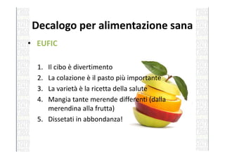 Decalogo per alimentazione sana
• EUFIC
1. Il cibo è divertimento
2. La colazione è il pasto più importante2. La colazione è il pasto più importante
3. La varietà è la ricetta della salute
4. Mangia tante merende differenti (dalla
merendina alla frutta)
5. Dissetati in abbondanza!
 