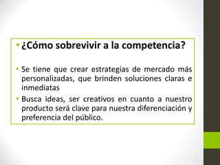 • ¿Cómo sobrevivir a la competencia?
• Se tiene que crear estrategias de mercado más
personalizadas, que brinden soluciones claras e
inmediatas
• Busca ideas, ser creativos en cuanto a nuestro
producto será clave para nuestra diferenciación y
preferencia del público.

 