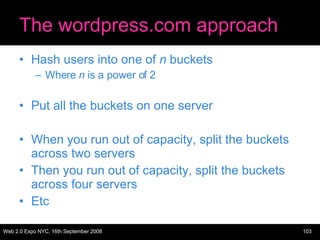 The wordpress.com approach Hash users into one of  n  buckets Where  n  is a power of 2 Put all the buckets on one server When you run out of capacity, split the buckets across two servers Then you run out of capacity, split the buckets across four servers Etc 