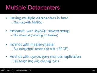 Multiple Datacenters Having multiple datacenters is hard Not just with MySQL Hot/warm with MySQL slaved setup But manual (reconfig on failure) Hot/hot with master-master But dangerous (each site has a SPOF) Hot/hot with sync/async manual replication But tough (big engineering task) 