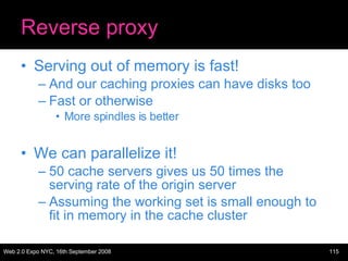 Reverse proxy Serving out of memory is fast! And our caching proxies can have disks too Fast or otherwise More spindles is better We can parallelize it!  50 cache servers gives us 50 times the serving rate of the origin server Assuming the working set is small enough to fit in memory in the cache cluster 
