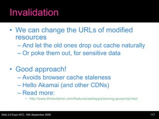 Invalidation We can change the URLs of modified resources And let the old ones drop out cache naturally Or poke them out, for sensitive data Good approach! Avoids browser cache staleness Hello Akamai (and other CDNs) Read more:  http://www.thinkvitamin.com/features/webapps/serving-javascript-fast 