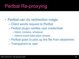 Perlbal Re-proxying Perlbal can do redirection magic Client sends request to Perlbal Perlbal plugin verifies user credentials token, cookies, whatever tokens avoid data-store access Perlbal goes to pick up the file from elsewhere Transparent to user 