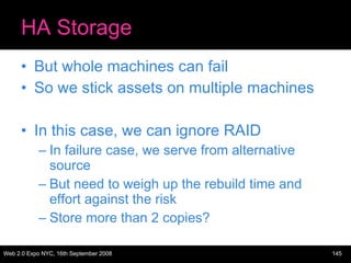 HA Storage But whole machines can fail So we stick assets on multiple machines In this case, we can ignore RAID In failure case, we serve from alternative source But need to weigh up the rebuild time and effort against the risk Store more than 2 copies? 