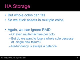 HA Storage But whole colos can fail So we stick assets in multiple colos Again, we can ignore RAID Or even multi-machine per colo But do we want to lose a whole colo because of  single disk failure? Redundancy is always a balance 