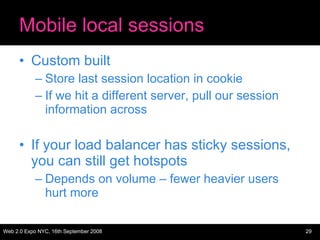 Mobile local sessions Custom built Store last session location in cookie If we hit a different server, pull our session information across If your load balancer has sticky sessions, you can still get hotspots Depends on volume – fewer heavier users hurt more 