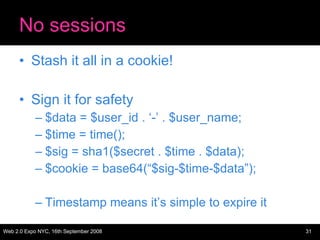 No sessions Stash it all in a cookie! Sign it for safety $data = $user_id . ‘-’ . $user_name; $time = time(); $sig = sha1($secret . $time . $data); $cookie = base64(“$sig-$time-$data”); Timestamp means it’s simple to expire it 