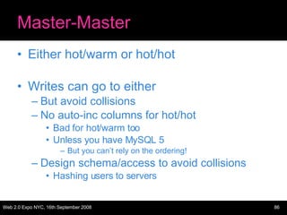 Master-Master Either hot/warm or hot/hot Writes can go to either But avoid collisions No auto-inc columns for hot/hot Bad for hot/warm too Unless you have MySQL 5 But you can’t rely on the ordering! Design schema/access to avoid collisions Hashing users to servers 