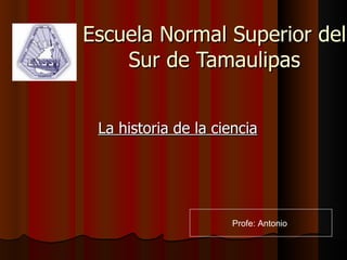 Escuela Normal Superior del Sur de Tamaulipas La historia de la ciencia Profe: Antonio  