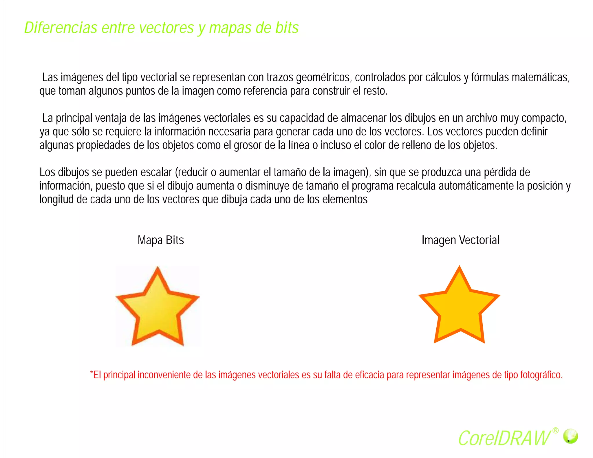 Diferencias entre vectores y mapas de bits


   Las imágenes del tipo vectorial se representan con trazos geométricos, controlados por cálculos y fórmulas matemáticas,
  que toman algunos puntos de la imagen como referencia para construir el resto.

   La principal ventaja de las imágenes vectoriales es su capacidad de almacenar los dibujos en un archivo muy compacto,
  ya que sólo se requiere la información necesaria para generar cada uno de los vectores. Los vectores pueden definir
  algunas propiedades de los objetos como el grosor de la línea o incluso el color de relleno de los objetos.

  Los dibujos se pueden escalar (reducir o aumentar el tamaño de la imagen), sin que se produzca una pérdida de
  información, puesto que si el dibujo aumenta o disminuye de tamaño el programa recalcula automáticamente la posición y
  longitud de cada uno de los vectores que dibuja cada uno de los elementos


                         Mapa Bits                                                                   Imagen Vectorial




             *El principal inconveniente de las imágenes vectoriales es su falta de eficacia para representar imágenes de tipo fotográfico.




                                                                                                                                        R

                                                                                                              CorelDRAW
 