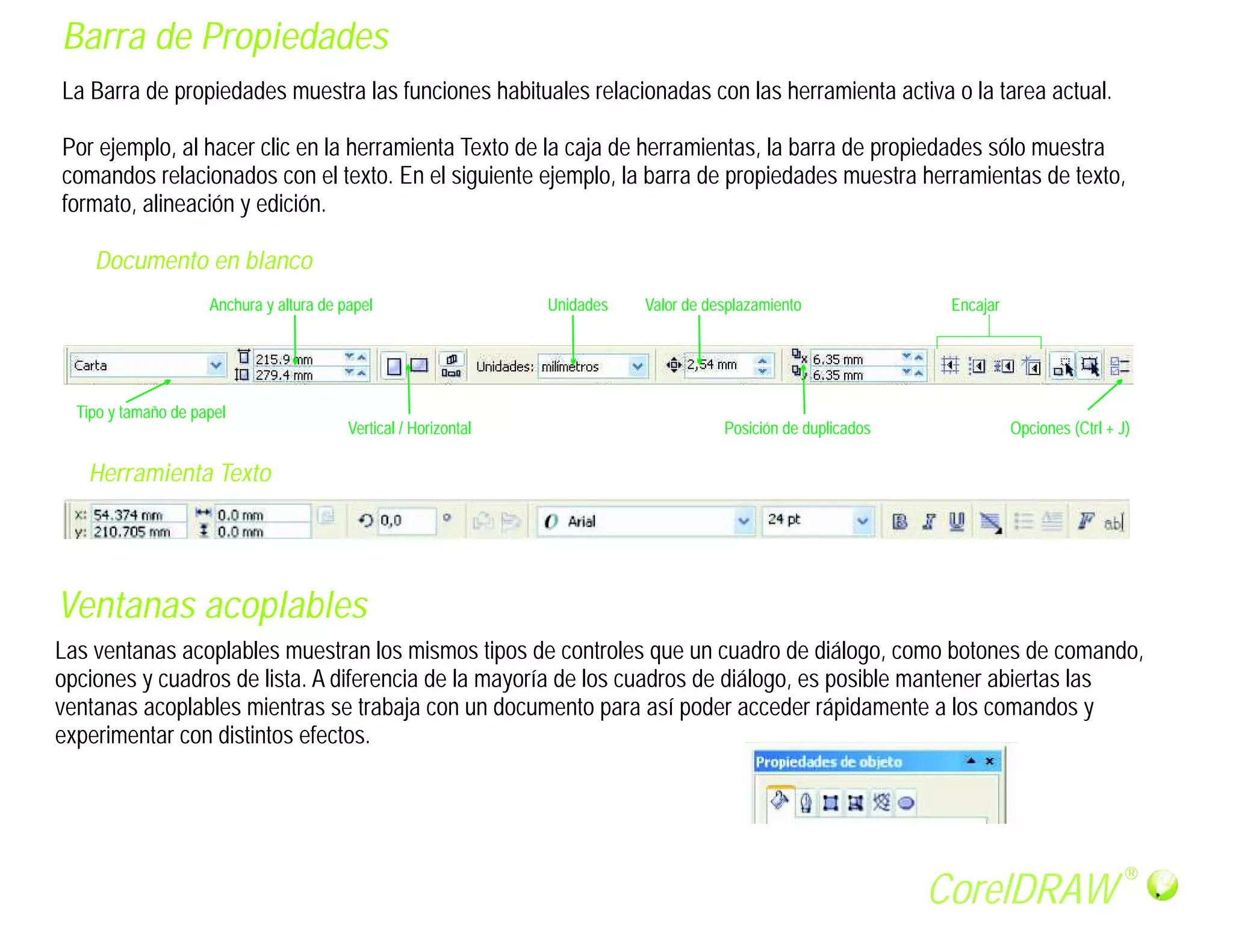Barra de Propiedades
La Barra de propiedades muestra las funciones habituales relacionadas con las herramienta activa o la tarea actual.

Por ejemplo, al hacer clic en la herramienta Texto de la caja de herramientas, la barra de propiedades sólo muestra
comandos relacionados con el texto. En el siguiente ejemplo, la barra de propiedades muestra herramientas de texto,
formato, alineación y edición.

    Documento en blanco
                     Anchura y altura de papel                    Unidades   Valor de desplazamiento              Encajar




  Tipo y tamaño de papel
                                          Vertical / Horizontal                         Posición de duplicados              Opciones (Ctrl + J)

   Herramienta Texto




Ventanas acoplables
Las ventanas acoplables muestran los mismos tipos de controles que un cuadro de diálogo, como botones de comando,
opciones y cuadros de lista. A diferencia de la mayoría de los cuadros de diálogo, es posible mantener abiertas las
ventanas acoplables mientras se trabaja con un documento para así poder acceder rápidamente a los comandos y
experimentar con distintos efectos.




                                                                                                                                              R

                                                                                                                 CorelDRAW
 