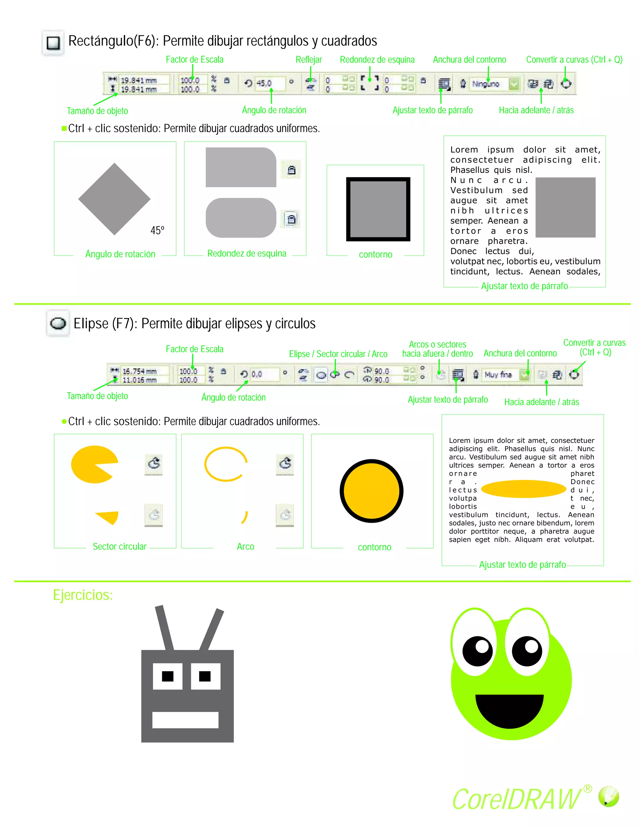 Rectángulo(F6): Permite dibujar rectángulos y cuadrados
                                Factor de Escala                   Reflejar     Redondez de esquina            Anchura del contorno       Convertir a curvas (Ctrl + Q)




  Tamaño de objeto                                  Ángulo de rotación                             Ajustar texto de párrafo        Hacia adelante / atrás

  Ctrl + clic sostenido: Permite dibujar cuadrados uniformes.




                          45º

      Ángulo de rotación                   Redondez de esquina                         contorno


                                                                                                                              Ajustar texto de párrafo



   Elipse (F7): Permite dibujar elipses y circulos
                                                                                                       Arcos o sectores                               Convertir a curvas
                                Factor de Escala                                                     hacia afuera / dentro     Anchura del contorno       (Ctrl + Q)
                                                                 Elipse / Sector circular / Arco



  Tamaño de objeto                       Ángulo de rotación                                            Ajustar texto de párrafo     Hacia adelante / atrás

  Ctrl + clic sostenido: Permite dibujar cuadrados uniformes.




        Sector circular                            Arco                               contorno
                                                                                                                              Ajustar texto de párrafo


Ejercicios:




                                                                                                                                                             R

                                                                                                                    CorelDRAW
 