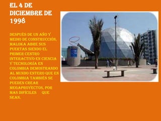 El 4 de
Diciembre de
1998
Después de un año y
medio de construcción,
maloka abre sus
puertas siendo el
primer centro
interactivo en ciencia
y tecnología en
Colombia demostrando
al mundo entero que en
Colombia también se
pueden crear
megaproyectos, por
mas difíciles que
sean.
 