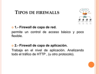 TIPOS DE FIREWALLS
 1.- Firewall de capa de red.
permite un control de acceso básico y poco
flexible.
 2.- Firewall de capa de aplicación.
Trabaja en el nivel de aplicación. Analizando
todo el tráfico de HTTP , (u otro protocolo).
 