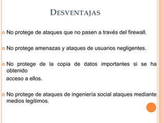 DESVENTAJAS
 No protege de ataques que no pasen a través del firewall.
 No protege amenazas y ataques de usuarios negligentes.
 No protege de la copia de datos importantes si se ha
obtenido
acceso a ellos.
 No protege de ataques de ingeniería social ataques mediante
medios legítimos.
 