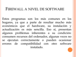 FIREWALL A NIVEL DE SOFTWARE
Estos programas son los más comunes en los
hogares, ya que a parte de resultar mucho más
económicos que el hardware, su instalación y
actualización es más sencilla. Eso sí, presentan
algunos problemas inherentes a su condición:
consumen recursos del ordenador, algunas veces no
se ejecutan correctamente o pueden ocasionar
errores de compatibilidad con otro software
instalado.
 