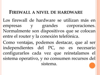 FIREWALL A NIVEL DE HARDWARE
Los firewall de hardware se utilizan más en
empresas y grandes corporaciones.
Normalmente son dispositivos que se colocan
entre el router y la conexión telefónica.
Como ventajas, podemos destacar, que al ser
independientes del PC, no es necesario
configurarlos cada vez que reinstalamos el
sistema operativo, y no consumen recursos del
sistema.
 