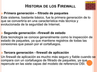HISTORIA DE LOS FIREWALL
 Primera generación – filtrado de paquetes
Este sistema, bastante básico, fue la primera generación de lo
que se convertiría en una característica más técnica y
evolucionada de la seguridad de Internet.
 Segunda generación –firewall de estado
Esta tecnología se conoce generalmente como la inspección de
estado de paquetes, ya que mantiene registros de todas las
conexiones que pasan por el cortafuegos.
 Tercera generación - firewall de aplicación
Un firewall de aplicación es mucho más seguro y fiable cuando se
compara con un cortafuegos de filtrado de paquetes, ya que
repercute en las siete capas del modelo de referencia OSI.
 