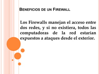 BENEFICIOS DE UN FIREWALL
Los Firewalls manejan el acceso entre
dos redes, y si no existiera, todos las
computadoras de la red estarían
expuestos a ataques desde el exterior.
 