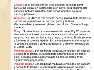 Canela : Es la corteza interior seca del árbol conocido como
canelo. Se utiliza, en bastoncillos o en polvo, para condimentar
ponches, bebidas calientes, fruta fresca, ponches de frutas,
dulces y pasteles.
Cúrcuma : Se utiliza la raíz hervida, seca y molida de la planta. Es
uno de los ingredientes del curry en polvo y la salsa
Worcestershire, y se usa en platos como el pilaf. Curcuma longa;
turmeric
Curry : El polvo de curry es una mezcla de entre 16 y 20 especias,
siendo las principales cúrcuma, canela, clavos, cilantro, comino,
jengibre, mostaza, pimienta roja y negra, y alholva. El más picante
y fuerte es el curry de Madrás. Es un condimento fundamental en
la cocina de la India y el Asia Sudoriental, y también se utiliza en
el Caribe. Curry
Pimienta blanca : Son las bayas maduras, remojadas, sin cáscara
y secas de la planta. Se utilizan para sazonar platos de carne,
pollo, pescado, para salsas y platos de colores claros. Piper
nigrum; white peppercorn
Pimienta blanca : Son las bayas maduras, remojadas, sin cáscara
y secas de la planta. Se utilizan para sazonar platos de carne,GOD 12
 