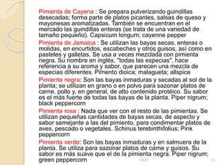 Pimienta de Cayena : Se prepara pulverizando guindillas
desecadas; forma parte de platos picantes, salsas de queso y
mayonesas aromatizadas. También se encuentran en el
mercado las guindillas enteras (se trata de una variedad de
tamaño pequeño). Capsicum longum; cayenne pepper
Pimienta de Jamaica : Se utilizan las bayas secas, enteras o
molidas, en encurtidos, escabeches y otros guisos, así como en
pasteles y galletas. Se usa a veces mezclada con pimienta
negra. Su nombre en inglés, "todas las especias", hace
referencia a su aroma y sabor, que parecen una mezcla de
especias diferentes. Pimento dioica; malagueta; allspice
Pimienta negra: Son las bayas inmaduras y secadas al sol de la
planta; se utilizan en grano o en polvo para sazonar platos de
carne, pollo y, en general, de alto contenido protéico. Su sabor
es el más fuerte de todas las bayas de la planta. Piper nigrum;
black peppercorn
Pimienta rosa : Nada que ver con el resto de las pimientas. Se
utilizan pequeñas cantidades de bayas secas, de aspecto y
sabor semejante a las del pimiento, para condimentar platos de
aves, pescado o vegetales. Schinus terebinthifolius; Pink
peppercorn
Pimienta verde: Son las bayas inmaduras y en salmuera de la
planta. Se utiliza para sazonar platos de carne y guisos. Su
sabor es más suave que el de la pimienta negra. Piper nigrum;
green peppercorn GOD 13
 
