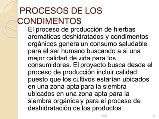 PROCESOS DE LOS
CONDIMENTOS
El proceso de producción de hierbas
aromáticas deshidratados y condimentos
orgánicos genera un consumo saludable
para el ser humano buscando a si una
mejor calidad de vida para los
consumidores. El proyecto busca desde el
proceso de producción incluir calidad
puesto que los cultivos estarían ubicados
en una zona apta para la siembra
ubicados en una zona apta para la
siembra orgánica y para el proceso de
deshidratación de los productos
GOD 22
 