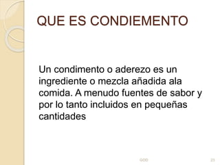 QUE ES CONDIEMENTO
Un condimento o aderezo es un
ingrediente o mezcla añadida ala
comida. A menudo fuentes de sabor y
por lo tanto incluidos en pequeñas
cantidades
GOD 23
 