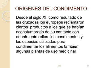 ORIGENES DEL CONDIMENTO
Desde el siglo XI, como resultado de
las cruzadas los europeos reclamaron
ciertos productos a los que se habían
aconstumbrado de su contacto con
oriente entre ellos los condimentos y
las especias utilizadas para
condimentar los alimentos tambien
algunas plantas de uso medicinal
GOD 24
 