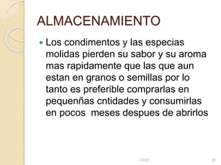 ALMACENAMIENTO
 Los condimentos y las especias
molidas pierden su sabor y su aroma
mas rapidamente que las que aun
estan en granos o semillas por lo
tanto es preferible comprarlas en
pequenñas cntidades y consumirlas
en pocos meses despues de abrirlos
GOD 26
 