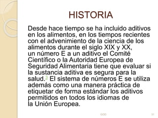 HISTORIA
Desde hace tiempo se ha incluido aditivos
en los alimentos, en los tiempos recientes
con el advenimiento de la ciencia de los
alimentos durante el siglo XIX y XX,
un número E a un aditivo el Comité
Científico o la Autoridad Europea de
Seguridad Alimentaria tiene que evaluar si
la sustancia aditiva es segura para la
salud.3 El sistema de números E se utiliza
además como una manera práctica de
etiquetar de forma estándar los aditivos
permitidos en todos los idiomas de
la Unión Europea.
GOD 31
 