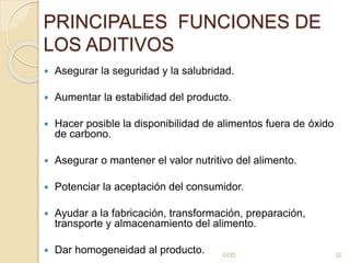 PRINCIPALES FUNCIONES DE
LOS ADITIVOS
 Asegurar la seguridad y la salubridad.
 Aumentar la estabilidad del producto.
 Hacer posible la disponibilidad de alimentos fuera de óxido
de carbono.
 Asegurar o mantener el valor nutritivo del alimento.
 Potenciar la aceptación del consumidor.
 Ayudar a la fabricación, transformación, preparación,
transporte y almacenamiento del alimento.
 Dar homogeneidad al producto. GOD 32
 