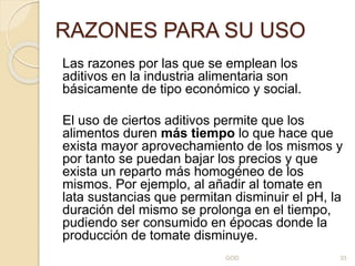 RAZONES PARA SU USO
Las razones por las que se emplean los
aditivos en la industria alimentaria son
básicamente de tipo económico y social.
El uso de ciertos aditivos permite que los
alimentos duren más tiempo lo que hace que
exista mayor aprovechamiento de los mismos y
por tanto se puedan bajar los precios y que
exista un reparto más homogéneo de los
mismos. Por ejemplo, al añadir al tomate en
lata sustancias que permitan disminuir el pH, la
duración del mismo se prolonga en el tiempo,
pudiendo ser consumido en épocas donde la
producción de tomate disminuye.
GOD 33
 