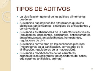 TIPOS DE ADITIVOS
 La clasificación general de los aditivos alimentarios
puede ser:
 Sustancias que impiden las alteraciones químicas
biológicas (antioxidantes, sinérgicos de antioxidantes y
conservantes)
 Sustancias estabilizadoras de la características físicas
(emulgentes, espesantes, gelificantes, antiespumantes,
antipelmazantes, antiaglutinantes, humectantes,
reguladores de pH)
 Sustancias correctoras de las cualidades plásticas.
(mejoradores de la panificación, correctores de la
vinificación, reguladores de la maduración).
 Sustancias modificadoras de los caracteres
organolépticos (colorantes, potenciadores del sabor,
edulcorantes artificiales, aromas)
GOD 34
 