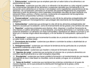 1. “Edulcorantes“: sustancias que se emplean para dar un sabor dulce a los alimentos o en
edulcorantes de mesa.
 2. “Colorantes“: sustancias que dan color a un alimento o le devuelven su color original; pueden
ser componentes naturales de los alimentos y sustancias naturales que normalmente no se
consumen como alimentos en sí mismas ni se emplean como ingredientes característicos de los
alimentos. Se considerarán colorantes en el sentido del presente Reglamento los preparados
obtenidos a partir de alimentos y otros materiales comestibles naturales de base mediante una
extracción física, química, o física y química, conducente a la separación de los pigmentos
respecto de los componentes nutritivos o aromáticos.
 3. “Conservadores“: sustancias que prolongan la vida útil de los alimentos protegiéndolos del
deterioro causado por microorganismos o que protegen del crecimiento de microorganismos
patógenos.
 4. “Antioxidantes“: sustancias que prolongan la vida útil de los alimentos protegiéndolos del
deterioro causado por la oxidación, como el enranciamiento de las grasas y los cambios de color.
 5. “Soportes“: sustancias empleadas para disolver, diluir, dispersar o modificar físicamente de
otra manera un aditivo alimentario, un aromatizante, una enzima alimentaria o un nutriente u otra
sustancia añadidos a un alimento con fines nutricionales o fisiológicos sin alterar su función (y sin
tener por sí mismas ningún efecto tecnológico), a fin de facilitar su manipulación, aplicación o
uso.
 6. “Acidulantes“: sustancias que incrementan la acidez de un producto alimenticio o le confieren
un sabor ácido, o ambas cosas.
 7. “Correctores de la acidez“: sustancias que alteran o controlan la acidez o alcalinidad de un
producto alimenticio.
 8. “Antiaglomerantes“: sustancias que reducen la tendencia de las partículas de un producto
alimenticio a adherirse unas a otras.
 9. “Antiespumantes“: sustancias que impiden o reducen la formación de espuma.
 10. “Agentes de carga“: sustancias que aumentan el volumen de un producto alimenticio sin
contribuir significativamente a su valor energético disponible.
 11. “Emulgentes“: sustancias que hacen posible la formación o el mantenimiento de una mezcla
homogénea de dos o más fases no miscibles, como el aceite y el agua, en un producto
alimenticio.
 12. “Sales de fundido“: sustancias que reordenan las proteínas contenidas en el queso de
manera dispersa, con lo que producen la distribución homogénea de la grasa y otros
componentes. GOD 36
 