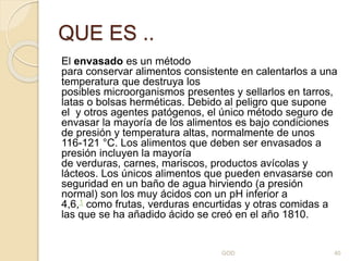 QUE ES ..
El envasado es un método
para conservar alimentos consistente en calentarlos a una
temperatura que destruya los
posibles microorganismos presentes y sellarlos en tarros,
latas o bolsas herméticas. Debido al peligro que supone
el y otros agentes patógenos, el único método seguro de
envasar la mayoría de los alimentos es bajo condiciones
de presión y temperatura altas, normalmente de unos
116-121 °C. Los alimentos que deben ser envasados a
presión incluyen la mayoría
de verduras, carnes, mariscos, productos avícolas y
lácteos. Los únicos alimentos que pueden envasarse con
seguridad en un baño de agua hirviendo (a presión
normal) son los muy ácidos con un pH inferior a
4,6,1 como frutas, verduras encurtidas y otras comidas a
las que se ha añadido ácido se creó en el año 1810.
GOD 40
 