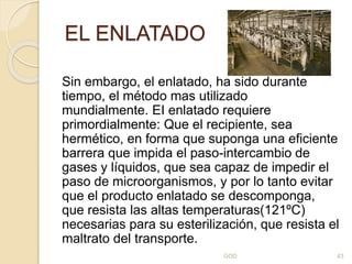 EL ENLATADO
Sin embargo, el enlatado, ha sido durante
tiempo, el método mas utilizado
mundialmente. EI enlatado requiere
primordialmente: Que el recipiente, sea
hermético, en forma que suponga una eficiente
barrera que impida el paso-intercambio de
gases y líquidos, que sea capaz de impedir el
paso de microorganismos, y por lo tanto evitar
que el producto enlatado se descomponga,
que resista las altas temperaturas(121ºC)
necesarias para su esterilización, que resista el
maltrato del transporte.
GOD 43
 